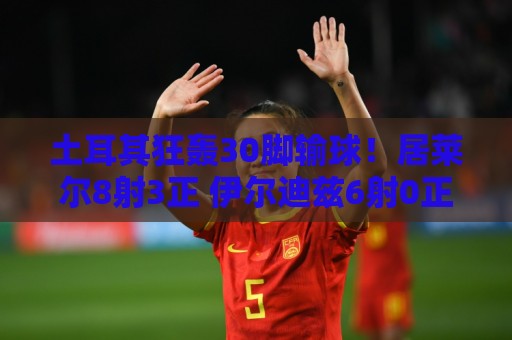 土耳其狂轰30脚输球！居莱尔8射3正 伊尔迪兹6射0正 恰10射门5次