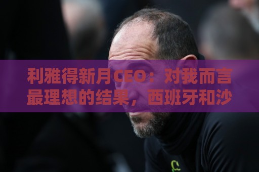 利雅得新月CEO:对我而言最理想的结果,西班牙和沙特小组都出线 利雅得新月CEO:对我而言最理想的结果,西班牙和沙特小组都出线
