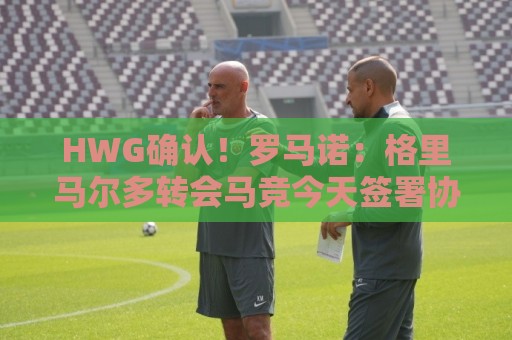 HWG确认！罗马诺：格里马尔多转会马竞今天签署协议