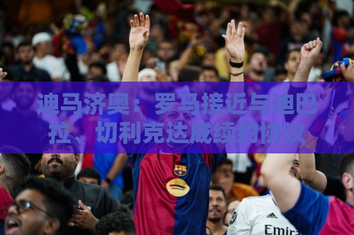 迪马济奥：罗马接近与迪巴拉、切利克达成续约协议