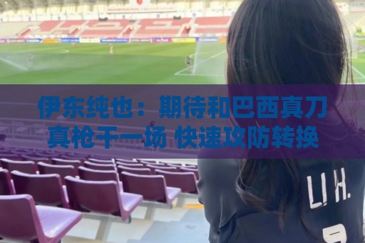 伊东纯也：期待和巴西真刀真枪干一场 快速攻防转换和反击很关键
