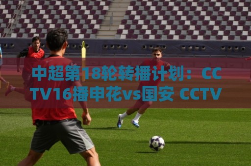 中超第18轮转播计划：CCTV16播申花vs国安 CCTV5播海港vs英博