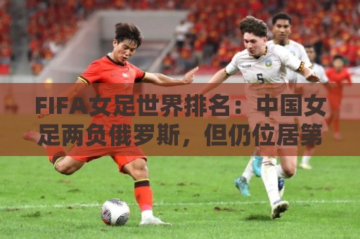 FIFA女足世界排名：中国女足两负俄罗斯，但仍位居第16位