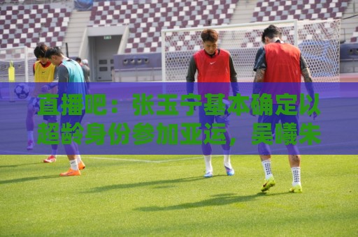 直播吧:张玉宁基本确定以超龄身份参加亚运,吴曦朱辰杰有望入选 直播吧:张玉宁基本确定以超龄身份参加亚运,吴曦朱辰杰有望入选
