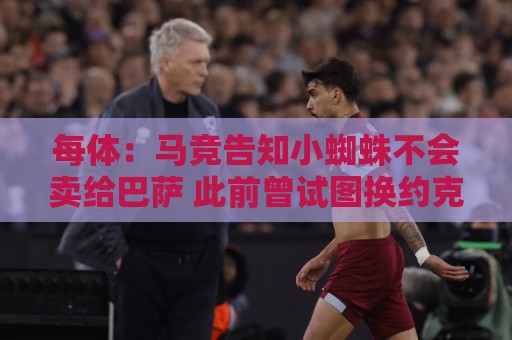 每体：马竞告知小蜘蛛不会卖给巴萨 此前曾试图换约克雷斯+6千万