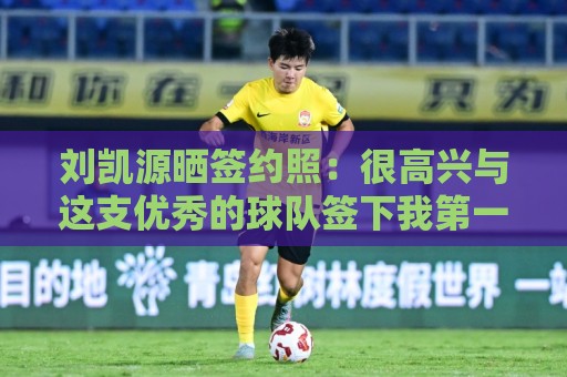 刘凯源晒签约照：很高兴与这支优秀的球队签下我第一份职业合同