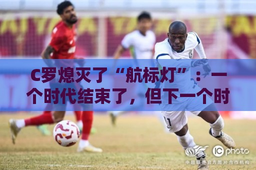 C罗熄灭了“航标灯”：一个时代结束了，但下一个时代还远未到来