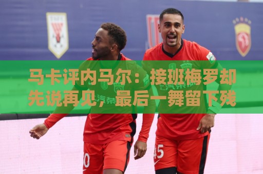 马卡评内马尔：接班梅罗却先说再见，最后一舞留下残酷悖论