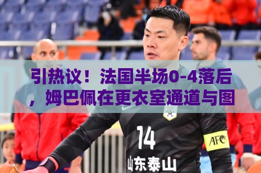引热议！法国半场0-4落后，姆巴佩在更衣室通道与图赫尔有说有笑