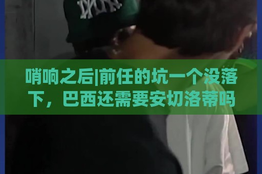哨响之后|前任的坑一个没落下，巴西还需要安切洛蒂吗？