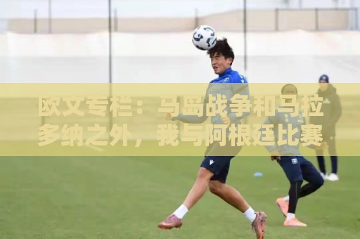欧文专栏：马岛战争和马拉多纳之外，我与阿根廷比赛背后的故事