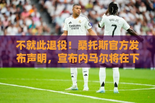 不就此退役！桑托斯官方发布声明，宣布内马尔将在下周五归队