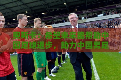 奥斯卡：希望未来能帮助中国足球进步，助力中国男足重返世界杯