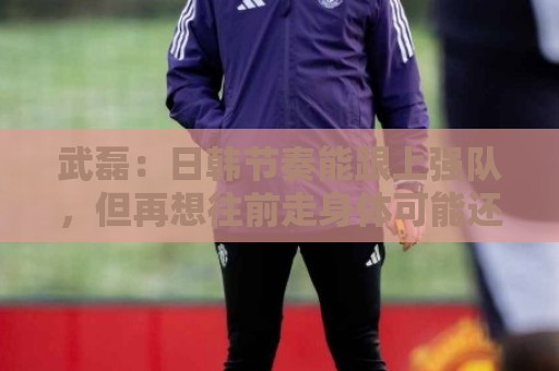 武磊：日韩节奏能跟上强队，但再想往前走身体可能还差一些