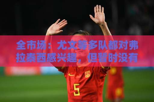 全市场：尤文等多队都对弗拉泰西感兴趣，但暂时没有球队报价