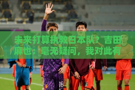 未来打算执教日本队？吉田麻也：毫无疑问，我对此有兴趣