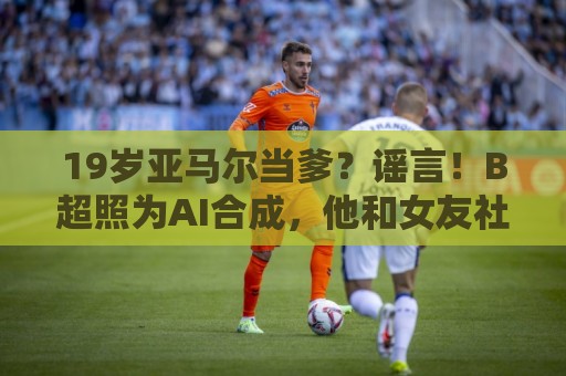 19岁亚马尔当爹？谣言！B超照为AI合成，他和女友社媒无相关内容
