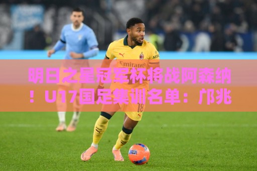 明日之星冠军杯将战阿森纳！U17国足集训名单：邝兆镭徐正鹏在列