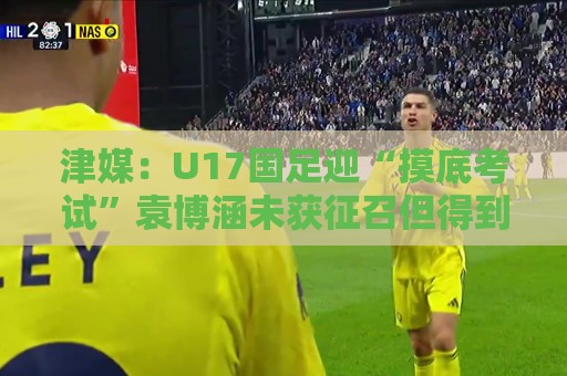 津媒：U17国足迎“摸底考试”袁博涵未获征召但得到浮嶋敏重视