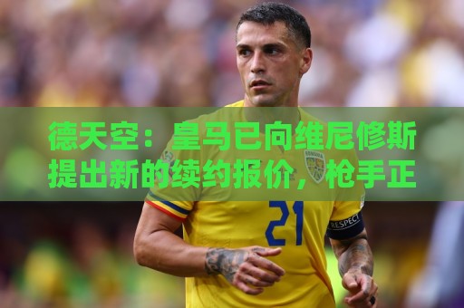 德天空：皇马已向维尼修斯提出新的续约报价，枪手正准备首份报价