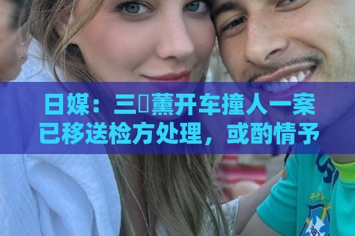 日媒：三笘薰开车撞人一案已移送检方处理，或酌情予以刑事处罚