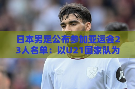 日本男足公布参加亚运会23人名单：以U21国家队为班底，4人留洋