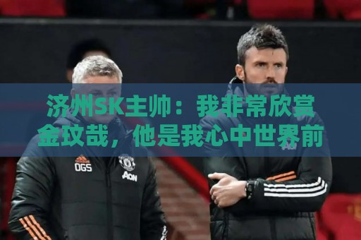 济州SK主帅:我非常欣赏金玟哉,他是我心中世界前三的中后卫 济州SK主帅:我非常欣赏金玟哉,他是我心中世界前三的中后卫