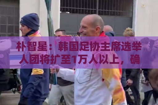 朴智星：韩国足协主席选举人团将扩至1万人以上，确保选举公平性