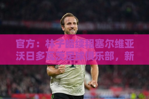 官方：林子皓续租塞尔维亚沃日多瓦茨足球俱乐部，新赛季征战塞甲