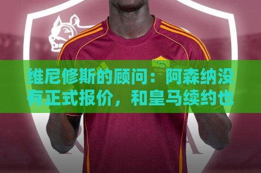 维尼修斯的顾问：阿森纳没有正式报价，和皇马续约也没有新的进展