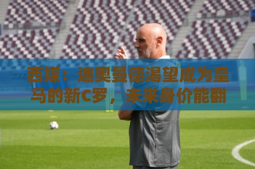西媒:迪奥曼德渴望成为皇马的新C罗,未来身价能翻倍到2亿欧元 西媒:迪奥曼德渴望成为皇马的新C罗,未来身价能翻倍到2亿欧元