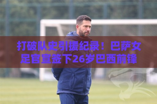 打破队史引援纪录！巴萨女足官宣签下26岁巴西前锋凯罗琳