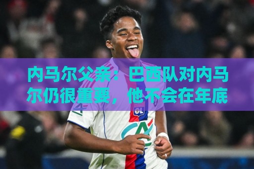 内马尔父亲：巴西队对内马尔仍很重要，他不会在年底退役