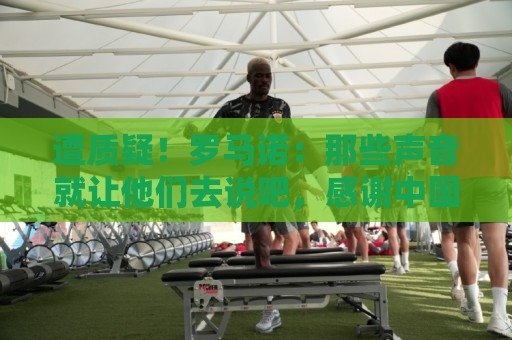 遭质疑！罗马诺：那些声音就让他们去说吧，感谢中国朋友的支持