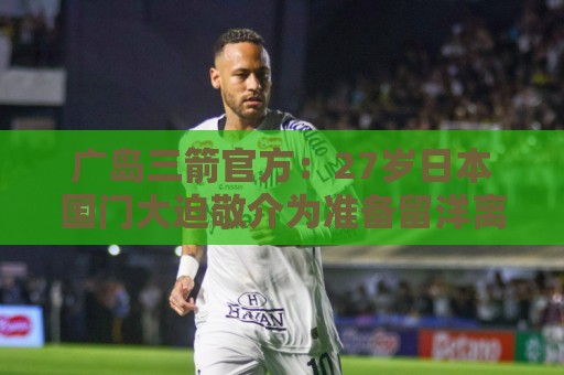 广岛三箭官方：27岁日本国门大迫敬介为准备留洋离队