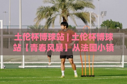 土伦杯博球站 | 土伦杯博球站【青春风暴】从法国小镇到全球球探网络：2026年土伦杯博球站如何重塑青年足球叙事🕑今晚靠谱最火压球站集锦软件登入上盘地址两球半