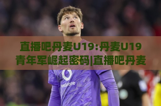 直播吧丹麦U19:丹麦U19青年军崛起密码|直播吧丹麦U19赛事前瞻+青训观察🕑今晚靠谱最火进球站社区排行信号赔率升盘在线看