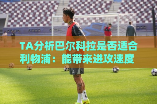 TA分析巴尔科拉是否适合利物浦：能带来进攻速度 但他位置在左路