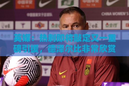 英媒：热刺即将敲定又一重磅引援，德泽尔比非常欣赏马尔穆什