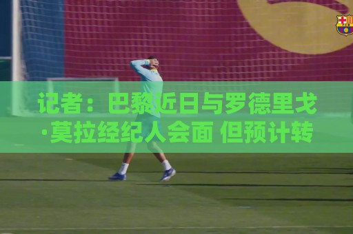 记者：巴黎近日与罗德里戈·莫拉经纪人会面 但预计转会不会成行
