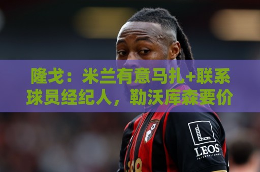 隆戈：米兰有意马扎+联系球员经纪人，勒沃库森要价超4000万欧