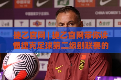 捷乙官网 | 捷乙官网带你读懂捷克足球第二级别联赛的独特魅力与观赛门道🕑今晚靠谱最火堵球网指南蓝光低水无需注册观看解说