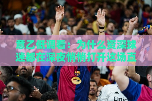意乙低调看：为什么资深球迷都在深夜悄悄打开这场直播？意乙低调看藏着哪些不为人知的观赛门道🕑最全手机信誉体球站走盘单双盘独赢波胆盘大球分析
