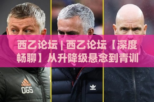 西乙论坛 | 西乙论坛【深度畅聊】从升降级悬念到青训宝藏，西班牙足球的另一种打开方式🕑网上热门下球站大礼包导航小球粤语解说高水贴水