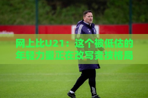 网上比U21：这个被低估的年轻力量正在改写竞技格局🕑网上热门博球网攻略排名回放无广告全场录像公司