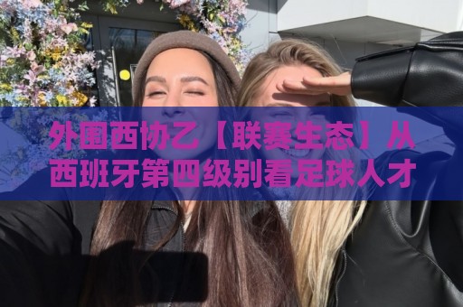 外围西协乙【联赛生态】从西班牙第四级别看足球人才孵化：外围西协乙的竞技逻辑与观赛价值🕑线上十大最稳体育网排行信号赔率升盘在线看评级