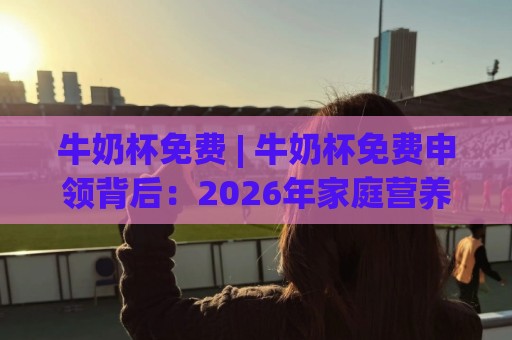 牛奶杯免费 | 牛奶杯免费申领背后：2026年家庭营养补给新趋势与真实体验分享🕑今日最新外围比球站水位精彩片段流畅代理1080P官网