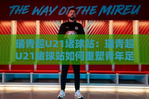 瑞青超U21堵球站：瑞青超U21堵球站如何重塑青年足球观赛体验？【瑞青超U21堵球站】背后藏着哪些新玩法🕑最大权威网页体球网低调看冠军走盘单双盘独赢波胆盘