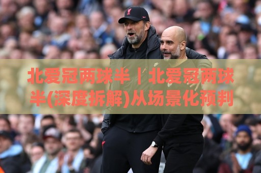 北爱冠两球半｜北爱冠两球半(深度拆解)从场景化预判到实战节奏的底层逻辑【北爱冠两球半】🕑最大权威网页堵球站早盘文字中文解说直播指南蓝光
