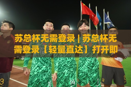 苏总杯无需登录 | 苏总杯无需登录【轻量直达】打开即用的观赛新姿势(苏总杯无需登录)🕑今晚靠谱最火押球站软件登入上盘地址两球半社区